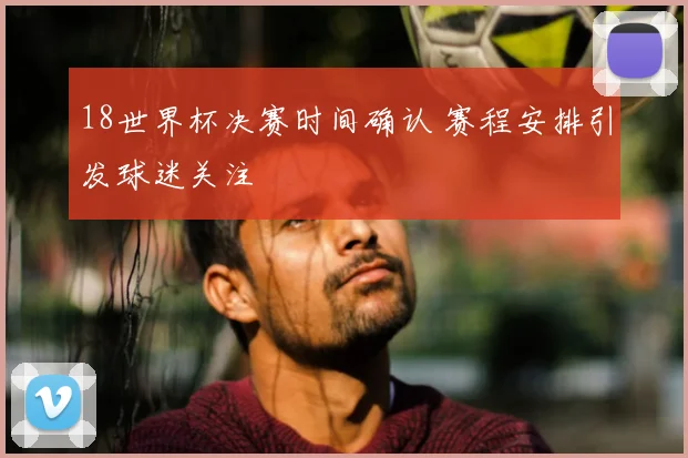 18世界杯决赛时间确认 赛程安排引发球迷关注