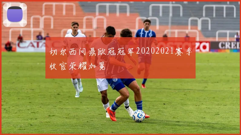 切尔西问鼎欧冠冠军20202021赛季收官荣耀加冕